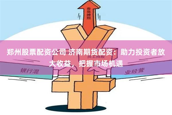 郑州股票配资公司 济南期货配资：助力投资者放大收益，把握市场机遇