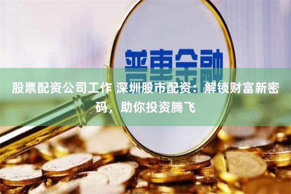 股票配资公司工作 深圳股市配资：解锁财富新密码，助你投资腾飞