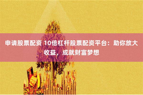 申请股票配资 10倍杠杆股票配资平台：助你放大收益，成就财富梦想