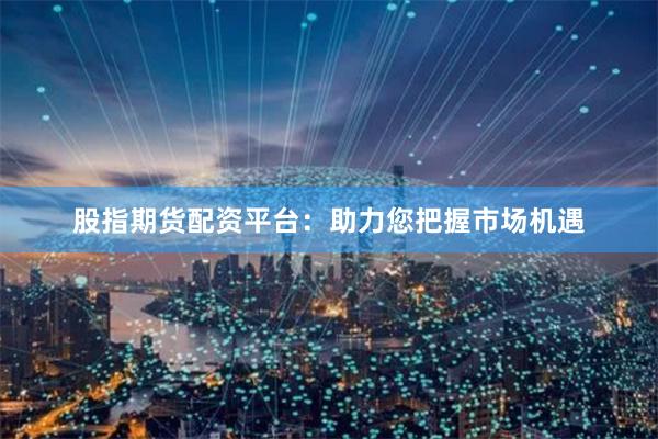 股指期货配资平台：助力您把握市场机遇