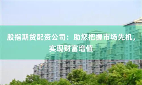 股指期货配资公司：助您把握市场先机，实现财富增值