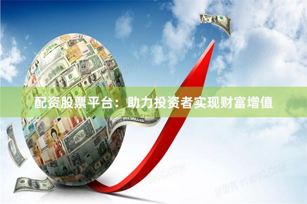 配资股票平台：助力投资者实现财富增值